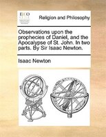 Observations Upon The Prophecies Of Daniel, And The Apocalypse Of St. John. In Two Parts. By Sir Isaac Newton.