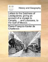Letters To The Dutchess Of Lesdiguieres; Giving An Account Of A Voyage To Canada, ... And Louisiana, To The Gulf Of Mexico. ...