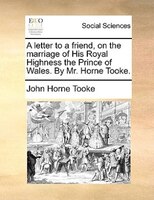 A Letter To A Friend, On The Marriage Of His Royal Highness The Prince Of Wales. By Mr. Horne Tooke.