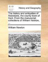 The History And Antiquities Of Maidstone, The County-town Of Kent. From The Manuscript Collections Of William Newton, ...