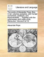 The Works Of Alexander Pope, Esq. In Ten Volumes Complete, With His Last Corrections, Additions, And Improvements; ... Together Wi