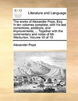 The Works Of Alexander Pope, Esq. In Ten Volumes Complete, With His Last Corrections, Additions, And Improvements; ... Together Wi