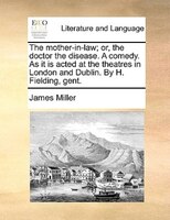 The Mother-in-law; Or, The Doctor The Disease. A Comedy. As It Is Acted At The Theatres In London And Dublin. By H. Fielding, Gent