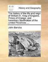 The History Of The Life And Reign Of William Iii. King Of England, Prince Of Orange, And Hereditary Stadtholder Of The United Prov