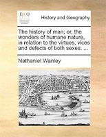 The History Of Man; Or, The Wonders Of Humane Nature, In Relation To The Virtues, Vices And Defects Of Both Sexes. ...