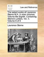 The Select Works Of Laurence Sterne M.a. In Nine Volumes. Volume The Eighth. Containing Sterne's Letters. Vol. Ii. Volume 8 Of 9