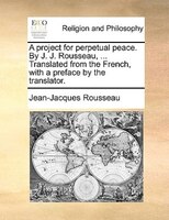 A Project For Perpetual Peace. By J. J. Rousseau, ... Translated From The French, With A Preface By The Translator.