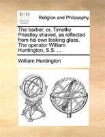 The Barber; Or, Timothy Priestley Shaved, As Reflected From His Own Looking Glass. The Operator William Huntington, S.s. ...