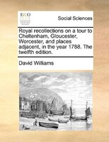 Royal Recollections On A Tour To Cheltenham, Gloucester, Worcester, And Places Adjacent, In The Year 1788. The Twelfth Edition.