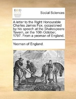 A Letter To The Right Honourable Charles James Fox, Occasioned By His Speech At The Shakespeare Tavern, On The 10th October, 1797.