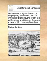 Mithridates, King Of Pontus. A Tragedy. By Nathaniel Lee. To Which Are Prefixed, The Life Of The Author, And A Critique Of The Pla