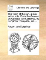 The Virgin Of The Sun, A Play, In Five Acts. From The German Of Augustus Von Kotzebue, By Benjamin Thompson, Jun. ...