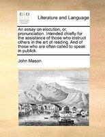 An Essay On Elocution, Or, Pronunciation. Intended Chiefly For The Assistance Of Those Who Instruct Others In The Art Of Reading.