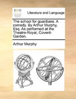 The School For Guardians. A Comedy. By Arthur Murphy, Esq. As Performed At The Theatre-royal, Covent-garden.