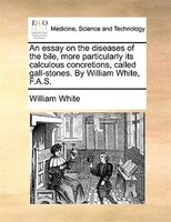 An Essay On The Diseases Of The Bile, More Particularly Its Calculous Concretions, Called Gall-stones. By William White, F.a.s.