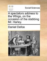 A Spectators Address To The Whigs, On The Occasion Of The Stabbing Mr. Harley.