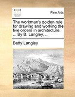 The Workman's Golden Rule For Drawing And Working The Five Orders In Architecture. ... By B. Langley, ...
