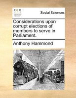 Considerations Upon Corrupt Elections Of Members To Serve In Parliament.