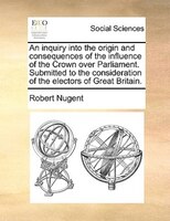 An Inquiry Into The Origin And Consequences Of The Influence Of The Crown Over Parliament. Submitted To The Consideration Of The E