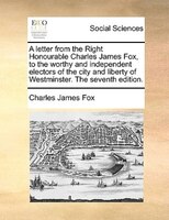 A Letter From The Right Honourable Charles James Fox, To The Worthy And Independent Electors Of The City And Liberty Of Westminste