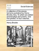 A Collection Of The Pieces Formerly Published By Henry Brooke, Esq. To Which Are Added Several Plays And Poems, Now First Printed.