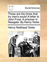 These Are The Times That Try Men's Souls! A Letter To John Frost. A Prisoner In Newgate. By Henry Yorke.