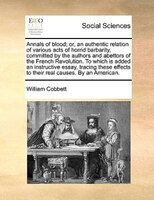 Annals Of Blood; Or, An Authentic Relation Of Various Acts Of Horrid Barbarity, Committed By The Authors And Abettors Of The Frenc