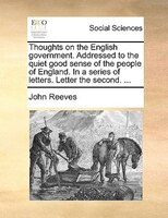 Thoughts On The English Government. Addressed To The Quiet Good Sense Of The People Of England. In A Series Of Letters. Letter The