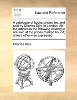 A Catalogue Of Books Printed For, And Sold By Charles Dilly, In London. All The Articles In The Following Catalogue Are Sold At Th