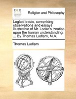 Logical Tracts, Comprising Observations And Essays Illustrative Of Mr. Locke's Treatise Upon The Human Understanding: ... By Thoma