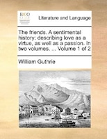 The Friends. A Sentimental History: Describing Love As A Virtue, As Well As A Passion. In Two Volumes. ... Volume 1 Of 2