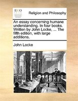 An Essay Concerning Humane Understanding. In Four Books. Written By John Locke, ... The Fifth Edition, With Large Additions.