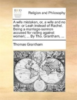 A Wife Mistaken, Or, A Wife And No Wife: Or Leah Instead Of Rachel. Being A Marriage-sermon Accused For Railing Against Women; ...