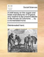 A Brief Essay On The Copper And Brass Manufactures Of England, Only Relative To The Present Debate In The House Of Commons. ... By
