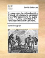 An Essay Upon The National Credit Of England; Introductory To A Proposal Prepar'd For Establishing The Public Credit; ... Humbly S