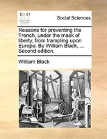 Reasons For Preventing The French, Under The Mask Of Liberty, From Trampling Upon Europe. By William Black, ... Second Edition.