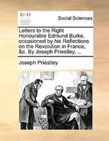 Letters To The Right Honourable Edmund Burke, Occasioned By His Reflections On The Revolution In France, &c. By Joseph Priestley,