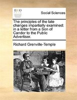The Principles Of The Late Changes Impartially Examined: In A Letter From A Son Of Candor To The Public Advertiser.