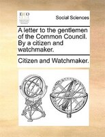 A Letter To The Gentlemen Of The Common Council. By A Citizen And Watchmaker.
