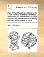 Rev. Arthur O'leary's Address To The Lords Spiritual And Temporal Of The Parliament Of Great Britain; To Which Is Annexed, An Acco
