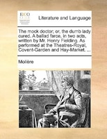 The Mock Doctor; Or, The Dumb Lady Cured. A Ballad Farce, In Two Acts, Written By Mr. Henry Fielding. As Performed At The Theatres