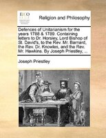 Defences Of Unitarianism For The Years 1788 & 1789. Containing Letters To Dr. Horsley, Lord Bishop Of St. David's, To The Rev. Mr.