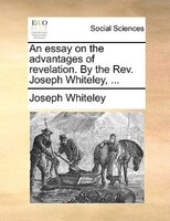 An Essay On The Advantages Of Revelation. By The Rev. Joseph Whiteley, ...