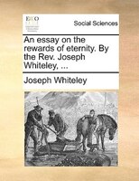 An Essay On The Rewards Of Eternity. By The Rev. Joseph Whiteley, ...