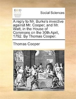 A Reply To Mr. Burke's Invective Against Mr. Cooper, And Mr. Watt, In The House Of Commons On The 30th April, 1792. By Thomas Coop