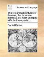 The Life And Adventures Of Roxana, The Fortunate Mistress, Or, Most Unhappy Wife. In Three Parts. ...