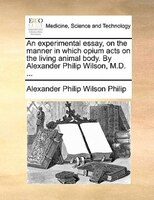 An Experimental Essay, On The Manner In Which Opium Acts On The Living Animal Body. By Alexander Philip Wilson, M.d. ...