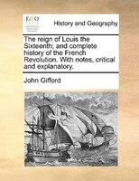 The Reign Of Louis The Sixteenth; And Complete History Of The French Revolution. With Notes, Critical And Explanatory.