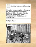 A Treatise Concerning The Influence Of The Sun And Moon Upon Human Bodies, And The Diseases Thereby Produced. By Richard Mead, ...