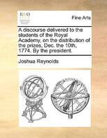 A Discourse Delivered To The Students Of The Royal Academy, On The Distribution Of The Prizes, Dec. The 10th, 1774. By The Preside